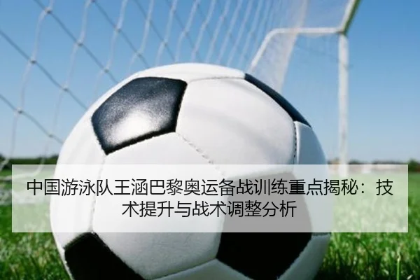 中国游泳队王涵巴黎奥运备战训练重点揭秘：技术提升与战术调整分析